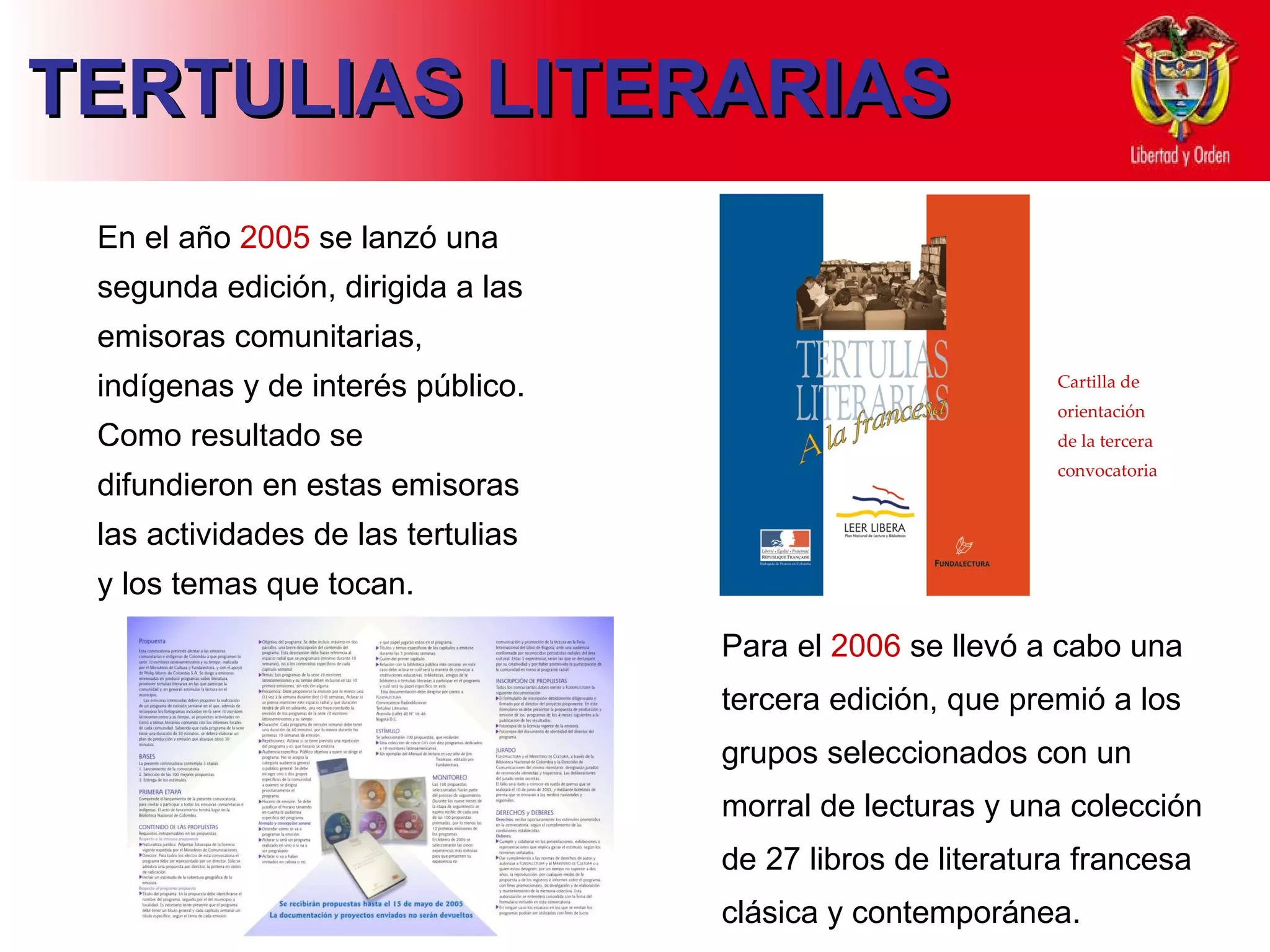 TERTULIAS LITERARIAS E n  el año  2005   se lanzó  una segunda edición, dirigida a las emisoras comunitarias, indígenas y de interés público.  Como r esultado  se  difu ndieron  en estas emisoras  las actividades  de las tertulias y los temas que tocan.  Para el  2006  se llevó a cabo una tercera edición, que premió a los grupos seleccionados con un morral de lecturas y una colección de 27 libros de literatura francesa clásica y contemporánea.  Cartilla de orientación de la tercera convocatoria 