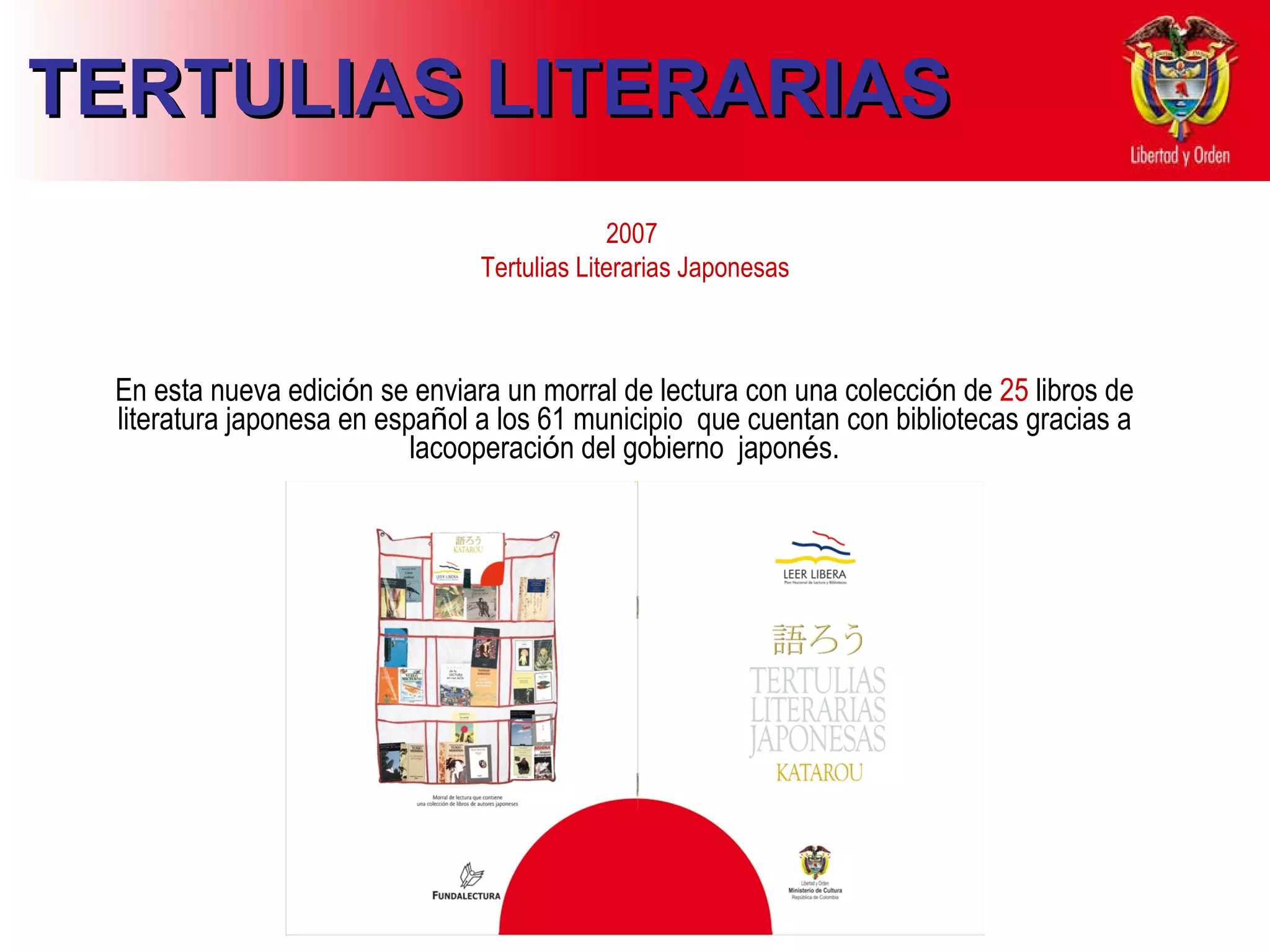 2007  Tertulias Literarias Japonesas En esta nueva edici ó n se   enviara   un   morral  d e   lectura con una  c olecci ó n   de   25  libros  de l iteratura   japonesa   en   espa ñ ol   a   los   61 municipio   que cuentan con bibliotecas gracias a lacooperaci ó n del gobierno  japon é s. TERTULIAS LITERARIAS 