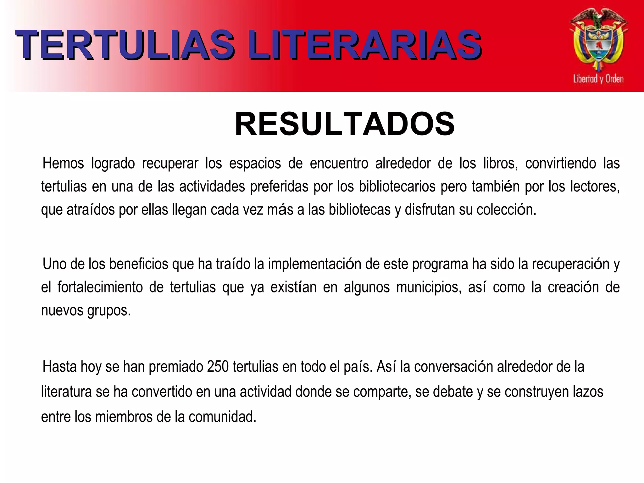 TERTULIAS LITERARIAS RESULTADOS Hemos logrado recuperar los espacios de encuentro alrededor de los libros, convirtiendo las tertulias en una de las actividades preferidas por los bibliotecarios pero tambi é n por los lectores, que atra í dos por ellas llegan cada vez m á s a las bibliotecas y disfrutan su colecci ó n.    Uno de los beneficios que ha   tra í do la implementaci ó n de   este programa ha sido la   recuperaci ó n y e l  fortalecimiento   de tertulias que   ya exist í an en  a lgunos   municipios, as í  como la   creaci ó n de   nuevos grupos. Hasta hoy se han premiado   250 tertulias en todo el pa í s.   As í  la conversaci ó n   alrededor de la literatura se ha   convertido en una actividad   donde se comparte, se debate y   se construyen lazos entre los   miembros de la comunidad . 