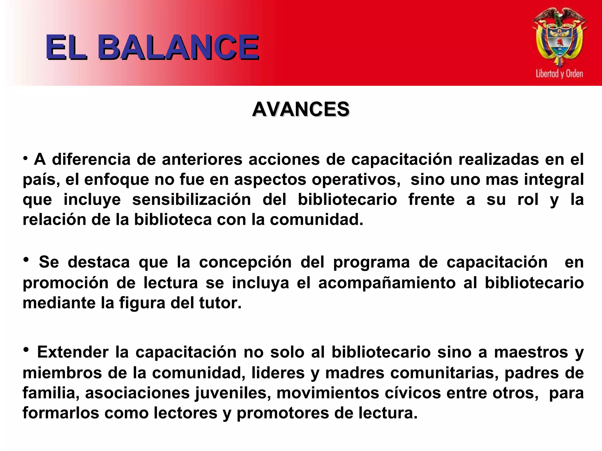 EL BALANCE AVANCES A diferencia de anteriores acciones de capacitación realizadas en el país, el enfoque no fue en aspectos operativos,  sino uno mas integral que incluye sensibilización del bibliotecario frente a su rol y la relación de la biblioteca con la comunidad. Se destaca que la concepción del programa de capacitación  en promoción de lectura se incluya el acompañamiento al bibliotecario mediante la figura del tutor.   Extender la capacitación no solo al bibliotecario sino a maestros y miembros de la comunidad, lideres y madres comunitarias, padres de familia, asociaciones juveniles, movimientos cívicos entre otros,  para formarlos como lectores y promotores de lectura.   