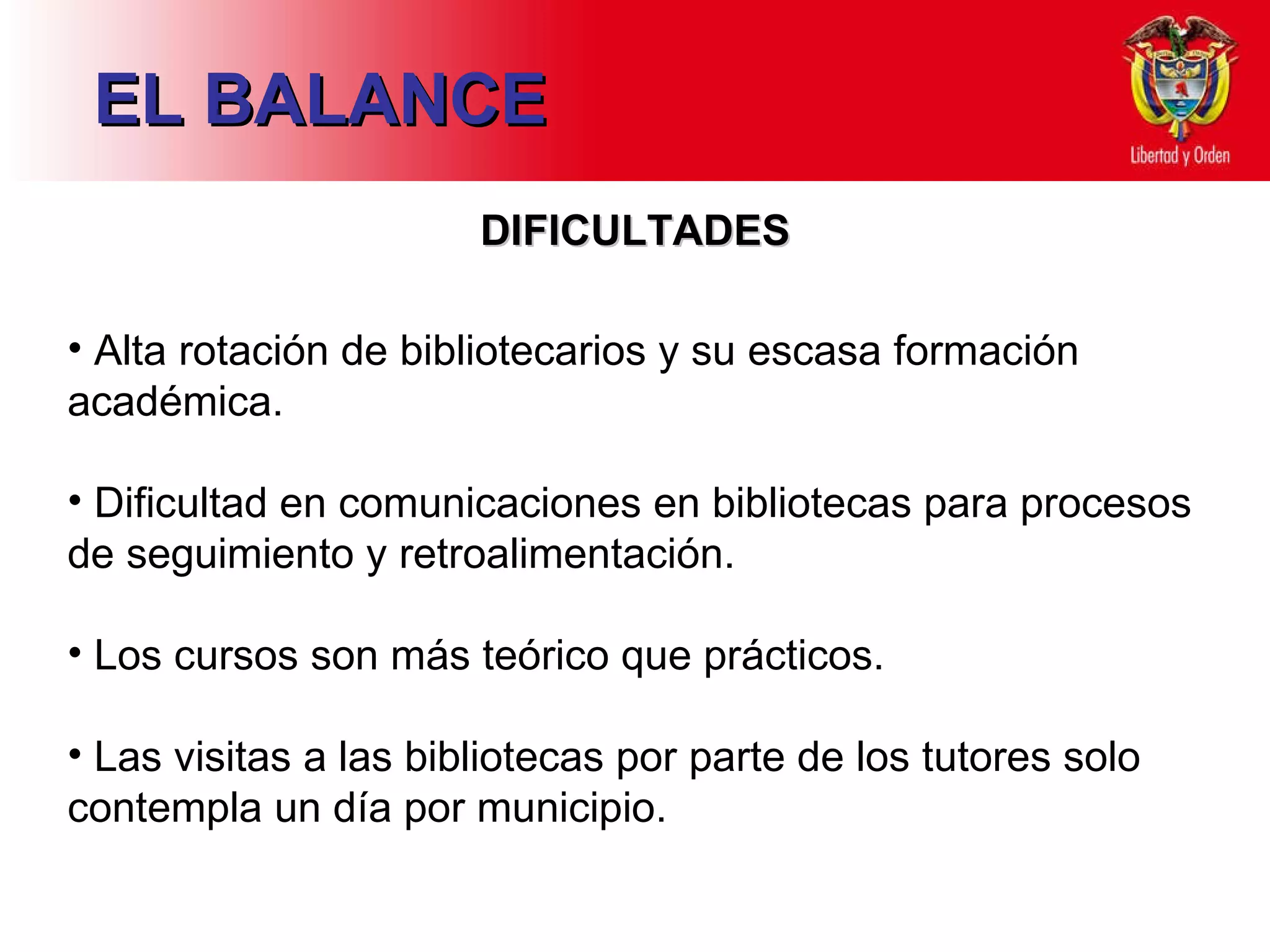 EL BALANCE DIFICULTADES Alta rotación de bibliotecarios y su escasa formación académica.  Dificultad en comunicaciones en bibliotecas para procesos de seguimiento y retroalimentación. Los cursos son más teórico que prácticos. Las visitas a las bibliotecas por parte de los tutores solo contempla un día por municipio. 