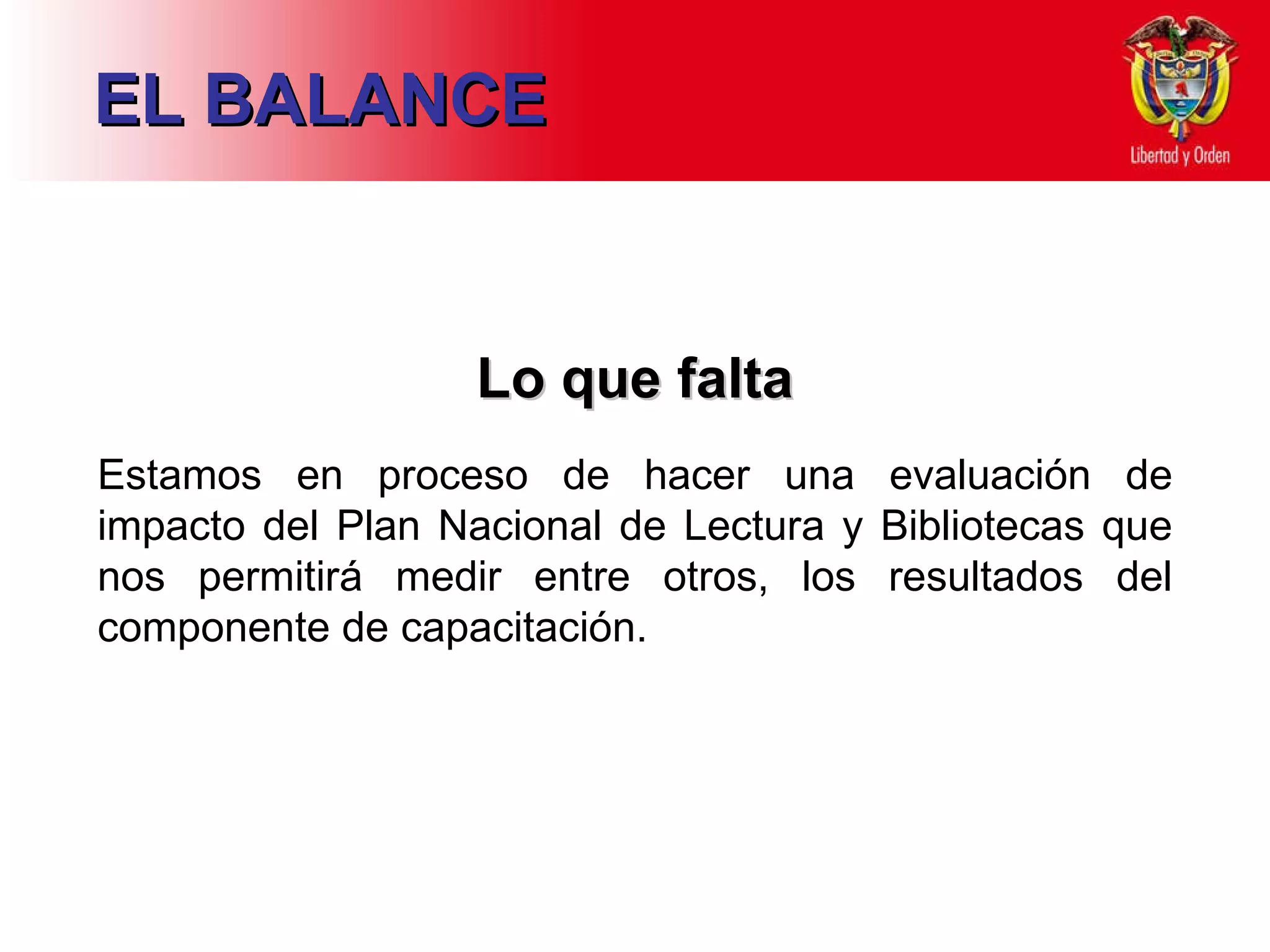 EL BALANCE Lo que falta Estamos en proceso de hacer una evaluación de impacto del Plan Nacional de Lectura y Bibliotecas que nos permitirá medir entre otros, los resultados del componente de capacitación. 