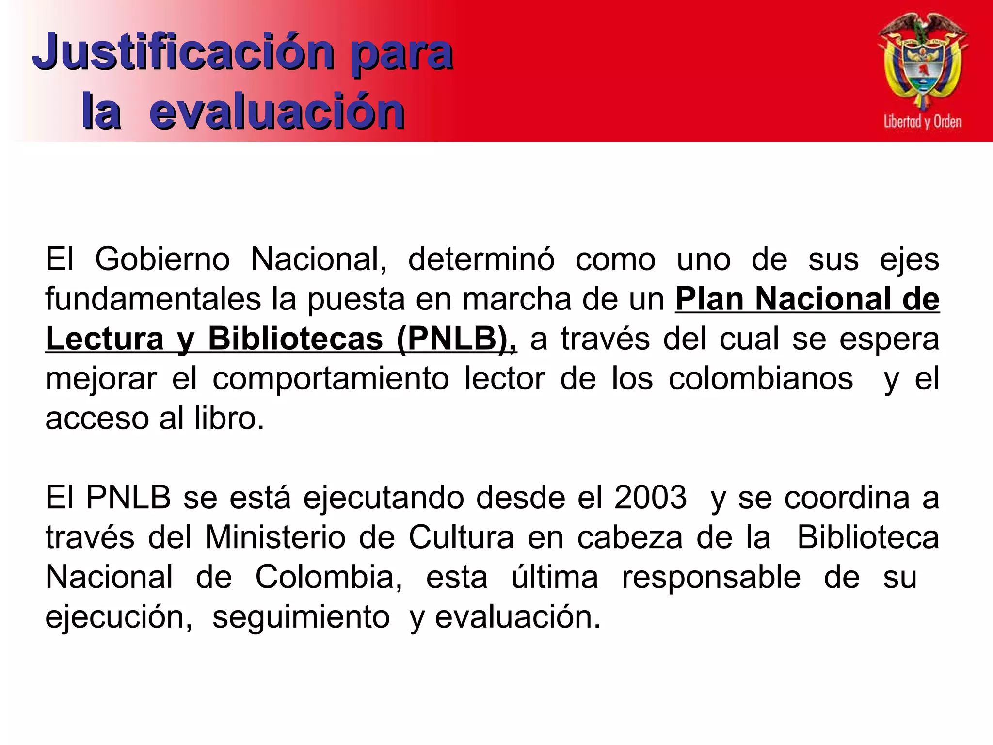 El Gobierno Nacional, determinó como uno de sus ejes fundamentales la puesta en marcha de un  Plan Nacional de Lectura y Bibliotecas (PNLB),  a través del cual se espera mejorar el comportamiento lector de los colombianos  y el acceso al libro.  El PNLB se está ejecutando desde el 2003  y se coordina a través del Ministerio de Cultura en cabeza de la  Biblioteca Nacional de Colombia, esta última responsable de su  ejecución,  seguimiento  y evaluación.  Justificación para la  evaluación 