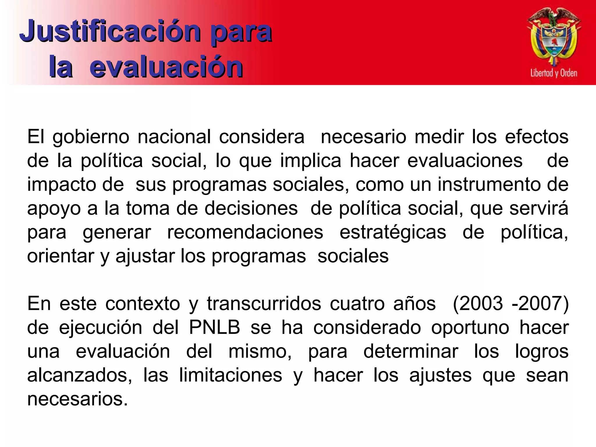 El gobierno nacional considera  necesario medir los efectos de la política social, lo que implica hacer evaluaciones  de impacto de  sus programas sociales, como un instrumento de apoyo a la toma de decisiones  de política social, que servirá para generar recomendaciones estratégicas de política, orientar y ajustar los programas  sociales  En este contexto y transcurridos cuatro años  (2003 -2007) de ejecución del PNLB se ha considerado oportuno hacer una evaluación del mismo, para determinar los logros alcanzados, las limitaciones y hacer los ajustes que sean necesarios.  Justificación para la  evaluación 