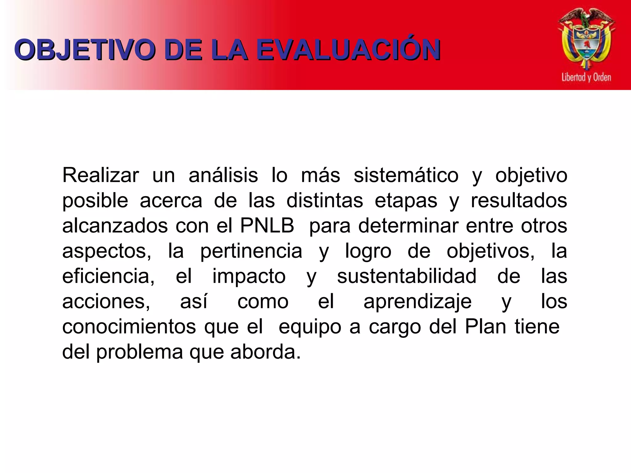 Realizar un análisis lo más sistemático y objetivo posible acerca de las distintas etapas y resultados alcanzados con el PNLB  para determinar entre otros aspectos, la pertinencia y logro de objetivos, la eficiencia, el impacto y sustentabilidad de las acciones, así como el aprendizaje y los conocimientos que el  equipo a cargo del Plan tiene  del problema que aborda.  OBJETIVO DE LA EVALUACIÓN  