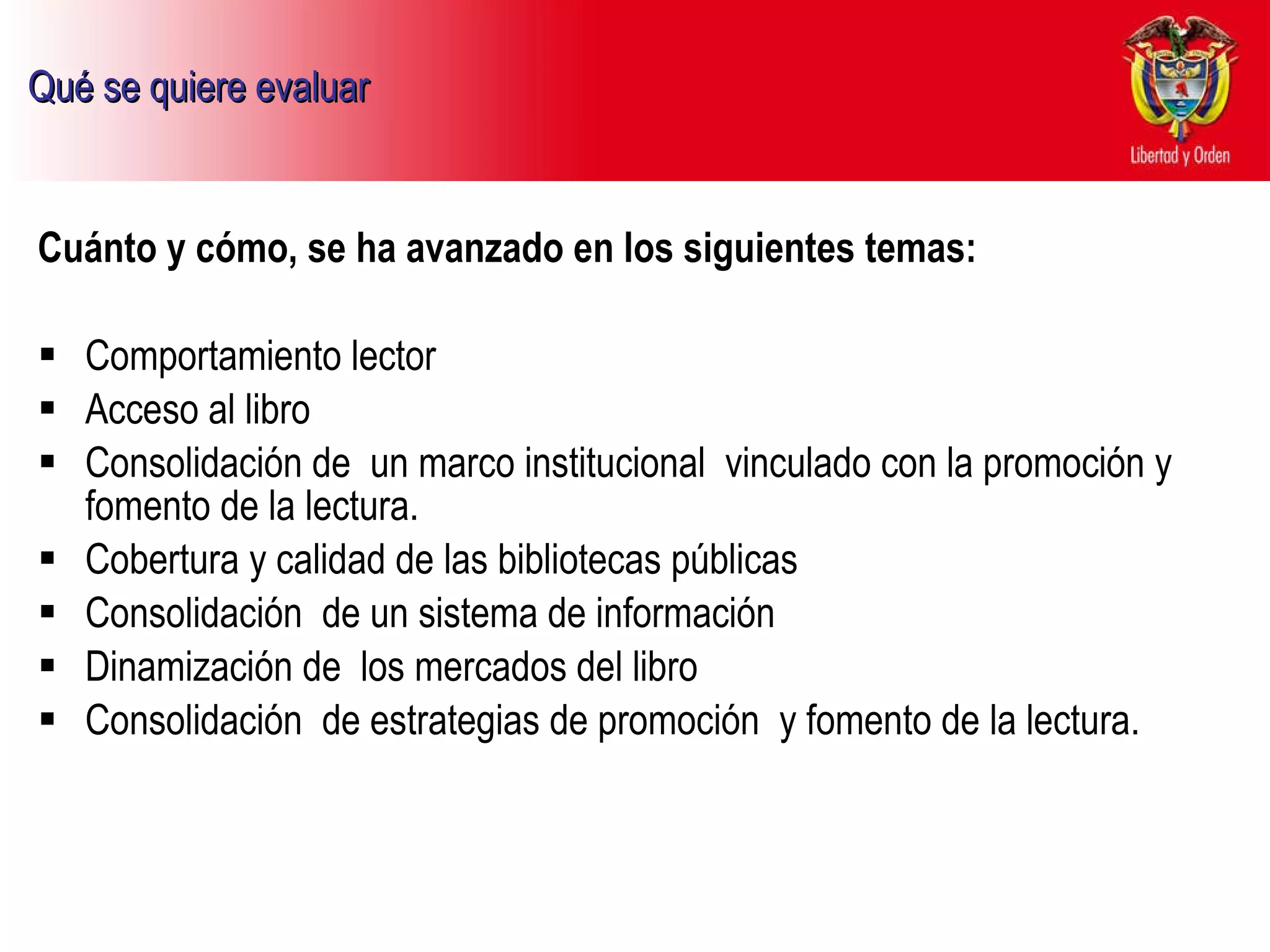 Qué se quiere evaluar   Cuánto y cómo, se ha avanzado en los siguientes temas:  Comportamiento lector Acceso al libro  Consolidación de  un marco institucional  vinculado con la promoción y fomento de la lectura. Cobertura y calidad de las bibliotecas públicas  Consolidación  de un sistema de información Dinamización de  los mercados del libro  Consolidación  de estrategias de promoción  y fomento de la lectura. 