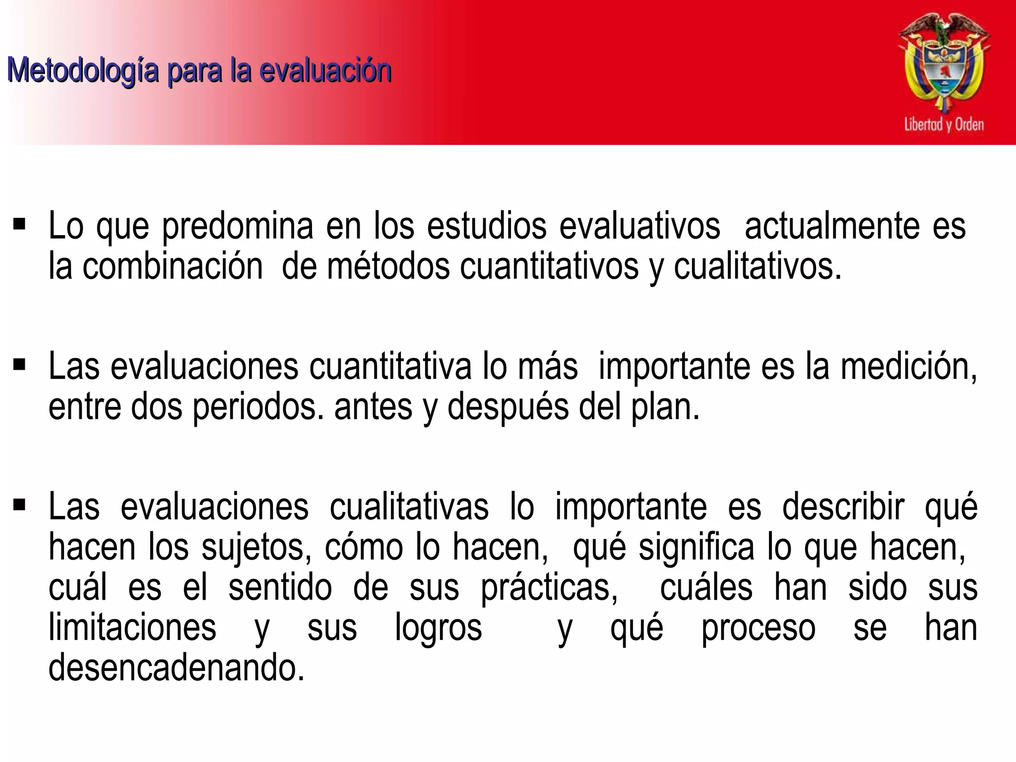Metodología para la evaluación Lo que predomina en los estudios evaluativos  actualmente es  la combinación  de métodos cuantitativos y cualitativos. Las evaluaciones cuantitativa lo más  importante es la medición, entre dos periodos. antes y después del plan.  Las evaluaciones cualitativas lo importante es describir qué hacen los sujetos, cómo lo hacen,  qué significa lo que hacen,  cuál es el sentido de sus prácticas,  cuáles han sido sus limitaciones y sus logros  y qué proceso se han desencadenando. 