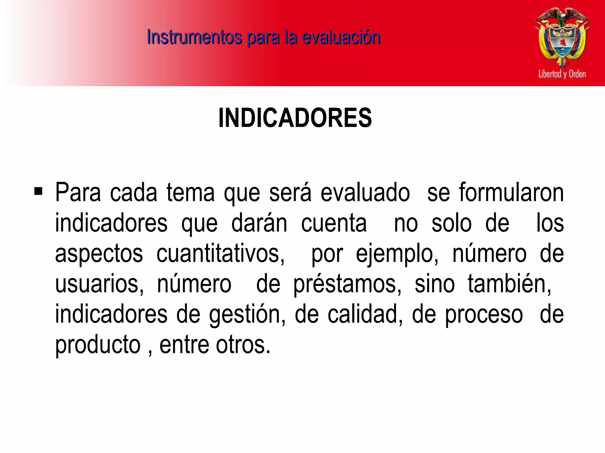 Instrumentos para la evaluación   INDICADORES   Para cada tema que será evaluado  se formularon indicadores que darán cuenta  no solo de  los aspectos cuantitativos,  por ejemplo, número de usuarios, número  de préstamos, sino también,  indicadores de gestión, de calidad, de proceso  de producto , entre otros.  