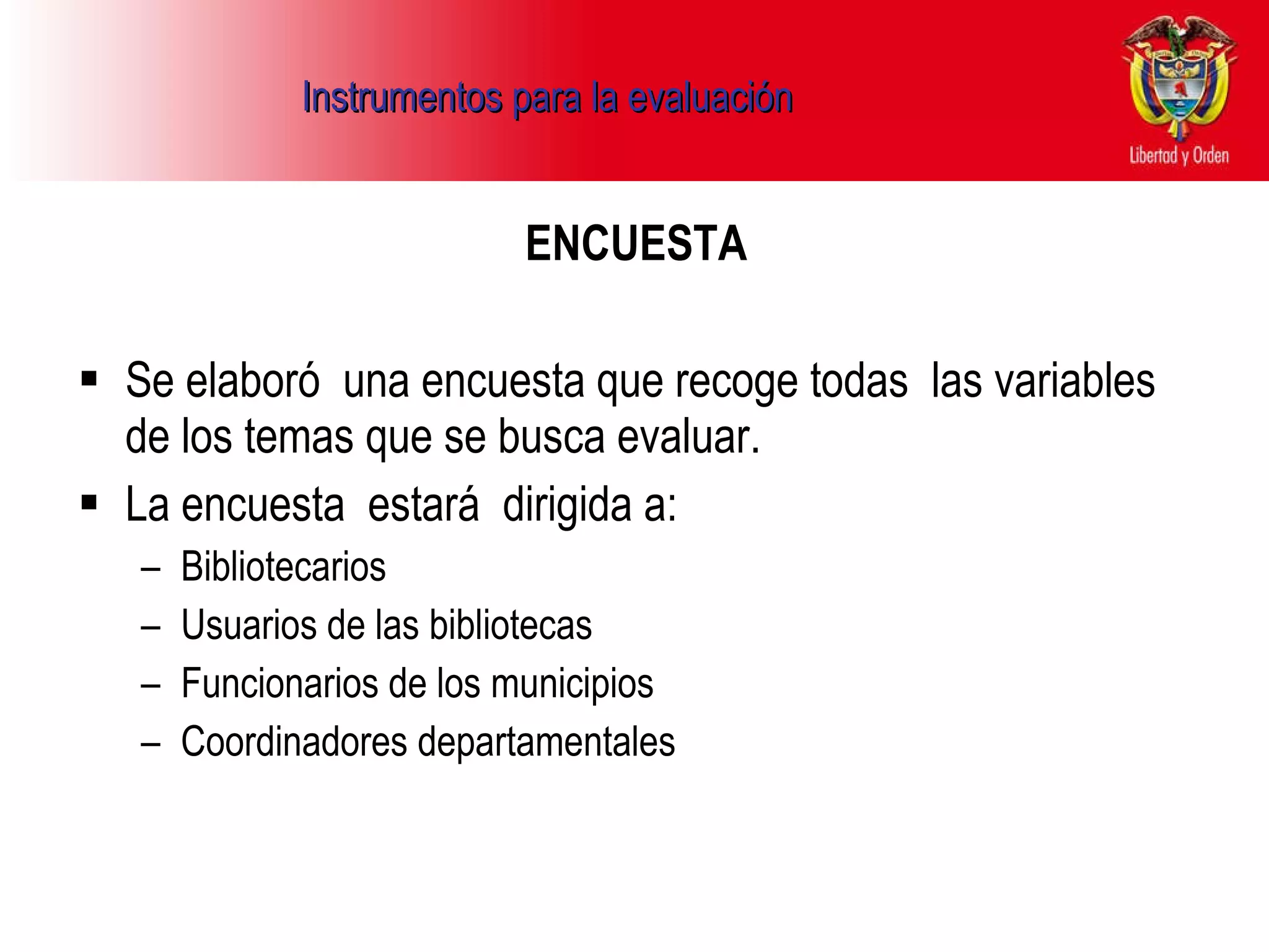 Instrumentos para la evaluación ENCUESTA Se elaboró  una encuesta que recoge todas  las variables de los temas que se busca evaluar. La encuesta  estará  dirigida a:  Bibliotecarios  Usuarios de las bibliotecas  Funcionarios de los municipios  Coordinadores departamentales  