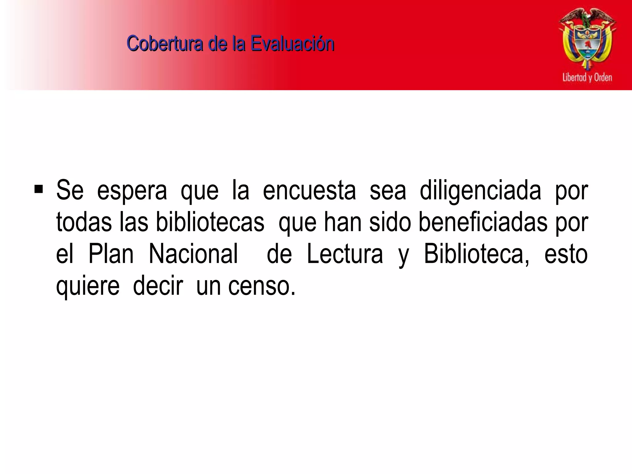 Cobertura de la Evaluación   Se espera que la encuesta sea diligenciada por todas las bibliotecas  que han sido beneficiadas por el Plan Nacional  de Lectura y Biblioteca, esto quiere  decir  un censo.  