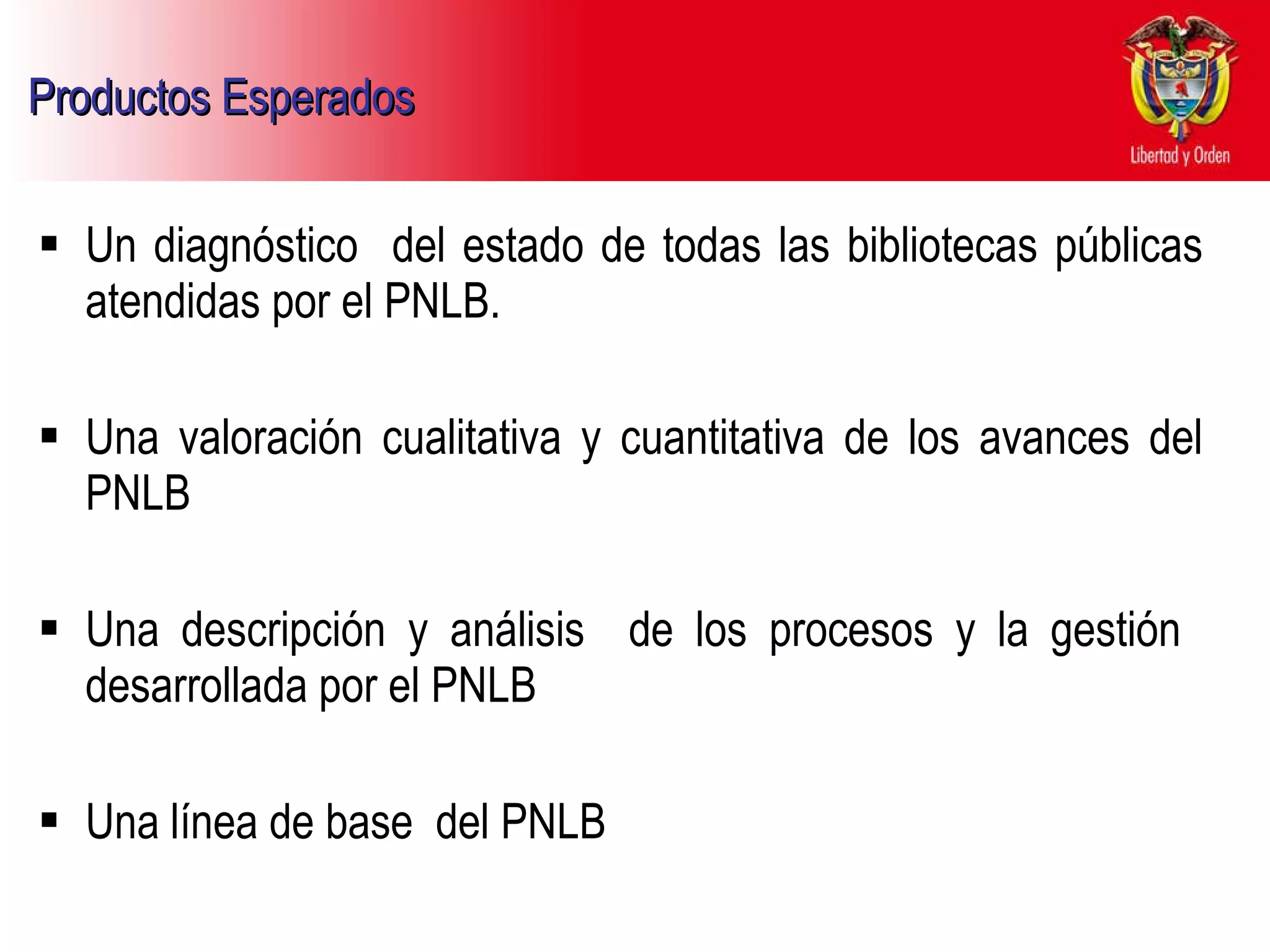 Productos Esperados   Un diagnóstico  del estado de todas las bibliotecas públicas atendidas por el PNLB. Una valoración cualitativa y cuantitativa de los avances del PNLB Una descripción y análisis  de los procesos y la gestión  desarrollada por el PNLB Una línea de base  del PNLB  