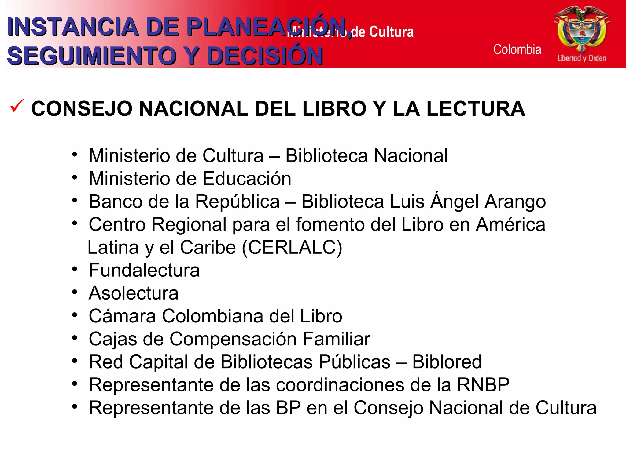CONSEJO NACIONAL DEL LIBRO Y LA LECTURA   Ministerio de Cultura – Biblioteca Nacional Ministerio de Educación Banco de la República – Biblioteca Luis Ángel Arango Centro Regional para el fomento del Libro en América Latina y el Caribe (CERLALC) Fundalectura Asolectura Cámara Colombiana del Libro Cajas de Compensación Familiar  Red Capital de Bibliotecas Públicas – Biblored Representante de las coordinaciones de la RNBP Representante de las BP en el Consejo Nacional de Cultura INSTANCIA DE PLANEACIÓN, SEGUIMIENTO Y DECISIÓN 