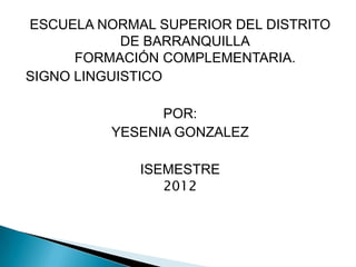 ESCUELA NORMAL SUPERIOR DEL DISTRITO
            DE BARRANQUILLA
      FORMACIÓN COMPLEMENTARIA.
SIGNO LINGUISTICO

                POR:
          YESENIA GONZALEZ

             ISEMESTRE
                2012
 