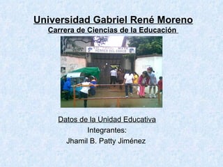 Universidad Gabriel René Moreno Carrera de Ciencias de la Educación  Datos de la Unidad Educativa Integrantes: Jhamil B. Patty Jiménez  