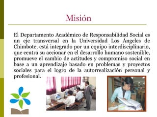 Misión El Departamento Académico de Responsabilidad Social es un eje transversal en la Universidad Los Ángeles de Chimbote, está integrado por un equipo interdisciplinario, que centra su accionar en el desarrollo humano sostenible, promueve el cambio de actitudes y compromiso social en base a un aprendizaje basado en problemas y proyectos sociales para el logro de la autorrealización personal y profesional.