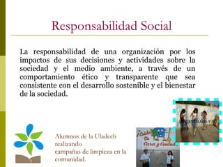 Responsabilidad Social Alumnos de la Uladech realizando campañas de limpieza en la comunidad. ,GEYDI,ROXANA Y YO La responsabilidad de una organización por los impactos de sus decisiones y actividades sobre la sociedad y el medio ambiente, a través de un comportamiento ético y transparente que sea consistente con el desarrollo sostenible y el bienestar de la sociedad.