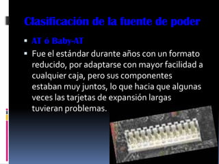 Clasificación de la fuente de poder
 AT ó Baby-AT
 Fue el estándar durante años con un formato
  reducido, por adaptarse con mayor facilidad a
  cualquier caja, pero sus componentes
  estaban muy juntos, lo que hacia que algunas
  veces las tarjetas de expansión largas
  tuvieran problemas.
 