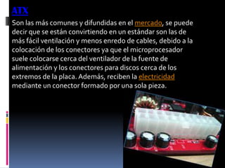 ATX
Son las más comunes y difundidas en el mercado, se puede
decir que se están convirtiendo en un estándar son las de
más fácil ventilación y menos enredo de cables, debido a la
colocación de los conectores ya que el microprocesador
suele colocarse cerca del ventilador de la fuente de
alimentación y los conectores para discos cerca de los
extremos de la placa. Además, reciben la electricidad
mediante un conector formado por una sola pieza.
 