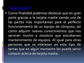 Conclusión
 Como finalidad podemos destacar que en gran
 parte gracias a la tarjeta madre siendo una de
 las partes más importantes para el perfecto
 funcionamiento de un equipo de cómputo; así
 como adquirir nuevos conocimientos que nos
 servirán mucho a nosotros que estudiamos
 mantenimiento de equipos. Al igual para otras
 personas que se interesen en este tipo de
 temas que en algún momento les pueda servir
 conocer acerca de tarjeta madre.
 