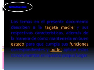 Introducción



 Los temás en el presente documento
 describen a la tarjeta madre y sus
 respectivas características, además de
 la manera de cómo mantenerla en buen
 estado para que cumpla sus funciones
 correspondientes y poder aplicar estos
 conocimientos en nuestro propio hogar.
 