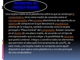 DEFINICIÓN DE
      TARJETA MADRE:
Una tarjeta madre es la plataforma sobre la que se construye la
  computadora, sirve como medio de conexión entre el
  microprocesador y los circuitos electrónicos de soporte de un
  sistema de cómputo en la que descansa la arquitectura
  abierta de la máquina, también conocida como la tarjeta
  principal o "Placa Central" del computador. Existen variantes
  en el diseño de una placa madre, de acuerdo con el tipo de
  microprocesador que va a alojar y la posibilidad de recursos
  que podrá contener. Integra y coordina todos los elementos
  que permiten el adecuado funcionamiento de una PC, de
  este modo, una tarjeta madre se comporta como aquel
  dispositivo que opera como plataforma o circuito principal
  de una computadora.
 