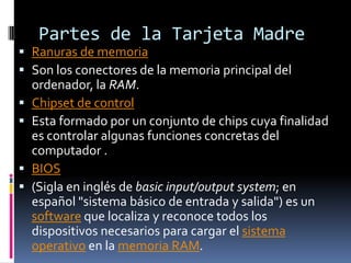 Partes de la Tarjeta Madre
 Ranuras de memoria
 Son los conectores de la memoria principal del
    ordenador, la RAM.
   Chipset de control
   Esta formado por un conjunto de chips cuya finalidad
    es controlar algunas funciones concretas del
    computador .
   BIOS
   (Sigla en inglés de basic input/output system; en
    español "sistema básico de entrada y salida") es un
    software que localiza y reconoce todos los
    dispositivos necesarios para cargar el sistema
    operativo en la memoria RAM.
 