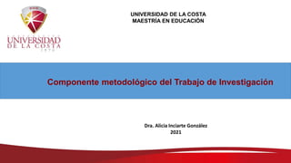 UNIVERSIDAD DE LA COSTA
MAESTRÍA EN EDUCACIÓN
Componente metodológico del Trabajo de Investigación
Dra. Alicia Inciarte González
2021
 