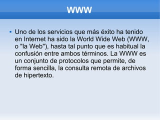 WWW

   Uno de los servicios que más éxito ha tenido
    en Internet ha sido la World Wide Web (WWW,
    o "la Web"), hasta tal punto que es habitual la
    confusión entre ambos términos. La WWW es
    un conjunto de protocolos que permite, de
    forma sencilla, la consulta remota de archivos
    de hipertexto.
 