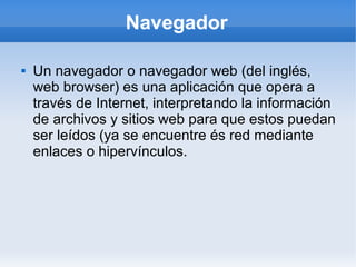 Navegador

   Un navegador o navegador web (del inglés,
    web browser) es una aplicación que opera a
    través de Internet, interpretando la información
    de archivos y sitios web para que estos puedan
    ser leídos (ya se encuentre és red mediante
    enlaces o hipervínculos.
 