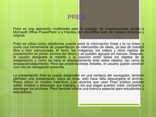 PREZI
Prezi es una aplicación multimedia para la creación de presentaciones similar a
Microsoft Office PowerPoint o a Impr...