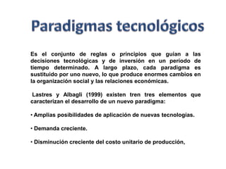 Paradigmas tecnológicosEs el conjunto de reglas o principios que guían a las decisiones tecnológicas y de inversión en un período de tiempo determinado. A largo plazo, cada paradigma es sustituido por uno nuevo, lo que produce enormes cambios en la organización social y las relaciones económicas.  Lastres y Albagli (1999) existen tren tres elementos que caracterizan el desarrollo de un nuevo paradigma: Amplias posibilidades de aplicación de nuevas tecnologías.