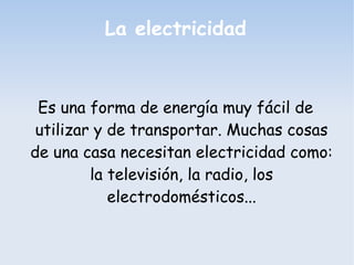 La electricidad
Es una forma de energía muy fácil de
utilizar y de transportar. Muchas cosas
de una casa necesitan electricidad como:
la televisión, la radio, los
electrodomésticos...
 
