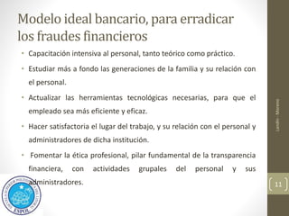 Modelo ideal bancario, para erradicar
los fraudes financieros
• Capacitación intensiva al personal, tanto teórico como práctico.
• Estudiar más a fondo las generaciones de la familia y su relación con
el personal.
• Actualizar las herramientas tecnológicas necesarias, para que el
empleado sea más eficiente y eficaz.
• Hacer satisfactoria el lugar del trabajo, y su relación con el personal y
administradores de dicha institución.
• Fomentar la ética profesional, pilar fundamental de la transparencia
financiera, con actividades grupales del personal y sus
administradores.
Landín
-
Moreno
11
 