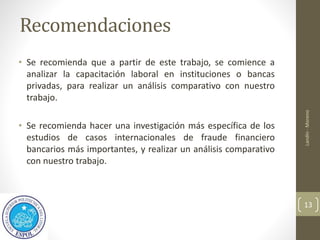 Recomendaciones
• Se recomienda que a partir de este trabajo, se comience a
analizar la capacitación laboral en instituciones o bancas
privadas, para realizar un análisis comparativo con nuestro
trabajo.
• Se recomienda hacer una investigación más específica de los
estudios de casos internacionales de fraude financiero
bancarios más importantes, y realizar un análisis comparativo
con nuestro trabajo.
Landín
-
Moreno
13
 