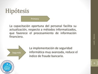 Hipótesis
La capacitación oportuna del personal facilita su
actualización, respecto a métodos informatizados,
que favorece el procesamiento de información
financiera.
Landín
-
Moreno
6
La implementación de seguridad
informática muy avanzada, reduce el
índice de fraude bancario.
Primera
Segunda
 