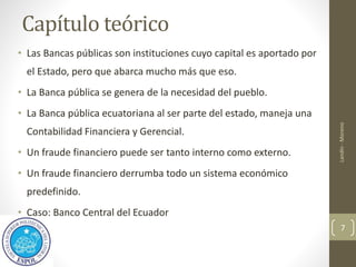 Capítulo teórico
• Las Bancas públicas son instituciones cuyo capital es aportado por
el Estado, pero que abarca mucho más que eso.
• La Banca pública se genera de la necesidad del pueblo.
• La Banca pública ecuatoriana al ser parte del estado, maneja una
Contabilidad Financiera y Gerencial.
• Un fraude financiero puede ser tanto interno como externo.
• Un fraude financiero derrumba todo un sistema económico
predefinido.
• Caso: Banco Central del Ecuador
Landín
-
Moreno
7
 