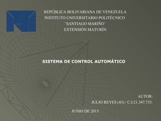 REPÚBLICA BOLIVARIANA DE VENEZUELA
INSTITUTO UNIVERSITARIO POLITÉCNICO
¨SANTIAGO MARIÑO¨
EXTENSIÓN MATURÍN
SISTEMA DE CONTROL AUTOMÁTICO
AUTOR:
JULIO REYES (43) / C.I:21.347.733.
JUNIO DE 2015
 