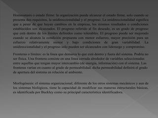 Homeostasis o estado firme: la organización puede alcanzar el estado firme, solo cuando se
presenta dos requisitos, la unidireccionalidad y el progreso. La unidireccionalidad significa
que a pesar de que hayan cambios en la empresa, los mismos resultados o condiciones
establecidos son alcanzados. El progreso referido al fin deseado, es un grado de progreso
que está dentro de los límites definidos como tolerables. El progreso puede ser mejorado
cuando se alcanza la condición propuesta con menor esfuerzo, mayor precisión para un
esfuerzo relativamente menor y bajo condiciones de gran variabilidad. La
unidireccionalidad y el progreso solo pueden ser alcanzados con liderazgo y compromiso.
Fronteras o límites: es la línea que demarca lo que está dentro y fuera del sistema. Podría no
ser física. Una frontera consiste en una línea cerrada alrededor de variables seleccionadas
entre aquellas que tengan mayor intercambio (de energía, información) con el sistema. Las
fronteras varían en cuanto al grado de permeabilidad, dicha permeabilidad definirá el grado
de apertura del sistema en relación al ambiente.
Morfogénesis: el sistema organizacional, diferente de los otros sistemas mecánicos y aun de
los sistemas biológicos, tiene la capacidad de modificar sus maneras estructurales básicas,
es identificada por Buckley como su principal característica identificadora.
 
