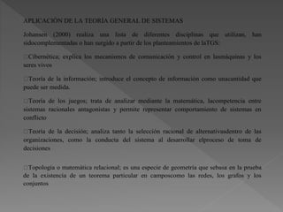 APLICACIÓN DE LA TEORÍA GENERAL DE SISTEMAS
Johansen (2000) realiza una lista de diferentes disciplinas que utilizan, han
sidocomplementadas o han surgido a partir de los planteamientos de laTGS:
Cibernética; explica los mecanismos de comunicación y control en lasmáquinas y los
seres vivos
Teoría de la información; introduce el concepto de información como unacantidad que
puede ser medida.
Teoría de los juegos; trata de analizar mediante la matemática, lacompetencia entre
sistemas racionales antagonistas y permite representar comportamiento de sistemas en
conflicto
Teoría de la decisión; analiza tanto la selección racional de alternativasdentro de las
organizaciones, como la conducta del sistema al desarrollar elproceso de toma de
decisiones
Topología o matemática relacional; es una especie de geometría que sebasa en la prueba
de la existencia de un teorema particular en camposcomo las redes, los grafos y los
conjuntos
 
