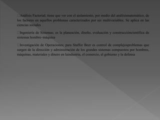 Análisis Factorial; tiene que ver con el aislamiento, por medio del análisismatemático, de
los factores en aquellos problemas caracterizados por ser multivariables. Se aplica en las
ciencias sociales
Ingeniería de Sistemas; es la planeación, diseño, evaluación y construccióncientífica de
sistemas hombre–máquina
Investigación de Operaciones; para Staffor Beer es control de complejosproblemas que
surgen de la dirección y administración de los grandes sistemas compuestos por hombres,
máquinas, materiales y dinero en laindustria, el comercio, el gobierno y la defensa
 