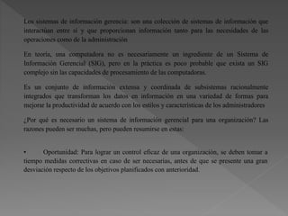 Los sistemas de información gerencia: son una colección de sistemas de información que
interactúan entre sí y que proporcionan información tanto para las necesidades de las
operaciones como de la administración
En teoría, una computadora no es necesariamente un ingrediente de un Sistema de
Información Gerencial (SIG), pero en la práctica es poco probable que exista un SIG
complejo sin las capacidades de procesamiento de las computadoras.
Es un conjunto de información extensa y coordinada de subsistemas racionalmente
integrados que transforman los datos en información en una variedad de formas para
mejorar la productividad de acuerdo con los estilos y características de los administradores
¿Por qué es necesario un sistema de información gerencial para una organización? Las
razones pueden ser muchas, pero pueden resumirse en estas:
• Oportunidad: Para lograr un control eficaz de una organización, se deben tomar a
tiempo medidas correctivas en caso de ser necesarias, antes de que se presente una gran
desviación respecto de los objetivos planificados con anterioridad.
 
