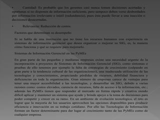 • Cantidad: Es probable que los gerentes casi nunca tomen decisiones acertadas y
oportunas si no disponen de información suficiente, pero tampoco deben verse desbordados
por información irrelevante e inútil (redundancia), pues ésta puede llevar a una inacción o
decisiones desacertadas.
• Relevancia: Reducción de costos.
Factores que determinan su desempeño
Si se habla de una institución que no tiene los recursos humanos con experiencia en
sistemas de información gerencial que desea organizar o mejorar su SIG, es, la manera
cómo funciona y qué se requiere para mejorarlo.
Sistemas de Información Gerencial en las PyMEs
En gran parte de las pequeñas y medianas empresas existe una necesidad urgente de la
incorporación a proyectos de Sistemas de Información Gerencial (SIG), como síntomas o
pruebas de ello tenemos por ejemplo la falta de estrategias de crecimiento (culpando en
gran parte a la tendencia cultural de las organizaciones), una inadecuada utilización de las
tecnologías y conocimientos, propiciando pérdidas de recursos, debilidad financiera y
deficiencias en toda la organización. Gran número de empresas carece de ventajas para
tener una mayor accesibilidad a las tecnologías, y desarrollar un SIG, debido a varias
razones como: costos elevados, carencia de recursos, falta de acceso a la información, etc.;
además las PyMEs tienen que responder al mercado en forma rápida y creativa siendo
difícil aplicar y mantener un sistema que ayude y brinde apoyo a la toma de decisiones para
poder competir y crecer en su ramo. En un ambiente de evolución tecnológica, el reto es
lograr que la mayoría de los usuarios aprovechen las opciones disponibles para producir
eficiencia e innovación en su trabajo cotidiano. Por ello las Tecnologías de Información
forman un factor determinante para dar lugar al crecimiento tanto de las PyMEs como de
cualquier empresa.
 