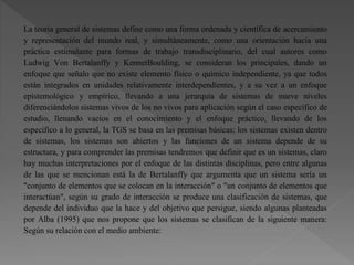 La teoría general de sistemas define como una forma ordenada y científica de acercamiento
y representación del mundo real, y simultáneamente, como una orientación hacia una
práctica estimulante para formas de trabajo transdisciplinario, del cual autores como
Ludwig Von Bertalanffy y KennetBoulding, se consideran los principales, dando un
enfoque que señalo que no existe elemento físico o químico independiente, ya que todos
están integrados en unidades relativamente interdependientes, y a su vez a un enfoque
epistemológico y empírico, llevando a una jerarquía de sistemas de nueve niveles
diferenciándolos sistemas vivos de los no vivos para aplicación según el caso específico de
estudio, llenando vacíos en el conocimiento y el enfoque práctico, llevando de los
especifico a lo general, la TGS se basa en las premisas básicas; los sistemas existen dentro
de sistemas, los sistemas son abiertos y las funciones de un sistema depende de su
estructura, y para comprender las premisas tendremos que definir que es un sistemas, claro
hay muchas interpretaciones por el enfoque de las distintas disciplinas, pero entre algunas
de las que se mencionan está la de Bertalanffy que argumenta que un sistema sería un
"conjunto de elementos que se colocan en la interacción" o "un conjunto de elementos que
interactúan", según su grado de interacción se produce una clasificación de sistemas, que
depende del individuo que la hace y del objetivo que persigue, siendo algunas planteadas
por Alba (1995) que nos propone que los sistemas se clasifican de la siguiente manera:
Según su relación con el medio ambiente:
 