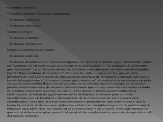 •Sistemas abiertos
•Sistemas cerrados Según su naturaleza:
Sistemas concretos
Sistemas abstractos
Según su origen:
Sistemas naturales
Sistemas artificiales
Según su cambio en el tiempo:
Sistemas estáticos
Sistemas dinámicos Por mencionar algunos, un sistema se define según Bertalanffy como
un "conjunto de elementos que se colocan en la interacción" o "un conjunto de elementos
que interactúan", y un sistema abierto es el mismo concepto pero en estos son mantenidos
por "el flujo continuo de la materia". "Formas de vida no son en el ser, que se están
produciendo, son la expresión de una corriente perpetua de la materia y energía que pasa a
través del organismo y, al mismo tiempo que constituye" al contrario de un sistema cerrado
ya que no intercambia flujos con su entorno, es un sistema inactivo aunque en su interior
puedan ocurrir una serie de sucesos, puntualizando que no hay sistemas totalmente cerrado
ni sistemas totalmente abiertos, en cuanto a los demás sistemas identificados en la
clasificación, se basan de igual manera en la definición de sistema pero son más
identificables por su finalidad y dependiendo de la observación de las personas para
identificarlos, cada uno de estos tiene elementos y propiedades que contribuyen a que la
teoría General de Sistemas sean aplicables a distintas disciplinas logrando la unificación de
términos para identificar los vacíos en el conocimiento y en el servir como advertencia de
que nunca debemos aceptar como final un nivel de canales teórico que este debajo del nivel
del mundo empírico
 