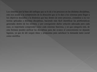 Los sistemas son la base del enfoque que se le da a los procesos en las distintas disciplinas,
esto nos ayuda a la comprensión de la dirección que se le dan a los sistemas para llegar a
los objetivos deseados y la dinámica que hay dentro de estos procesos, creándose a su vez
teorías aplicadas a distintas disciplinas, haciendo más fácil identificar las problemáticas
generadas dentro de los mismos, y por consiguiente darles solución adecuada para cada
caso, es importante comprender como cada sistemas funciona, y en que categoría está, de
esta formase pueden unificar las disciplinas para dar avance al conocimiento no dejando
lagunas, ya que de ahí surgen ideas y propuestas para satisfacer la demanda tanto social
como científica.
 
