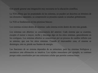 Esto puede generar una integración muy necesaria en la educación científica.
La TGS afirma que las propiedades de los sistemas, no pueden ser descritos en términos de
sus elementos separados; su comprensión se presenta cuando se estudian globalmente.
La TGS se fundamenta en tres premisas básicas:
Los sistemas existen dentro de sistemas: cada sistema existe dentro de otro más grande.
Los sistemas son abiertos: es consecuencia del anterior. Cada sistema que se examine,
excepto el menor o mayor, recibe y descarga algo en los otros sistemas, generalmente en
los contiguos. Los sistemas abiertos se caracterizan por un proceso de cambio infinito con
su entorno, que son los otros sistemas. Cuando el intercambio cesa, el sistema se
desintegra, esto es, pierde sus fuentes de energía.
Las funciones de un sistema dependen de su estructura: para los sistemas biológicos y
mecánicos esta afirmación es intuitiva. Los tejidos musculares por ejemplo, se contraen
porque están constituidos por una estructura celular que permite contracciones
 