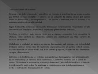 Características de los sistemas
Sistema es un todo organizado y complejo; un conjunto o combinación de cosas o partes
que forman un todo complejo o unitario. Es un conjunto de objetos unidos por alguna
forma de interacción o interdependencia. Los límites o fronteras entre el sistema y su
ambiente admiten cierta arbitrariedad.
Según Bertalanffy, sistema es un conjunto de unidades recíprocamente relacionadas. De ahí
se deducen dos conceptos: propósito (u objetivo) y globalismo (o totalidad).
Propósito u objetivo: todo sistema tiene uno o algunos propósitos. Los elementos (u
objetos), como también las relaciones, definen una distribución que trata siempre de
alcanzar un objetivo.
Globalismo o totalidad: un cambio en una de las unidades del sistema, con probabilidad
producirá cambios en las otras. El efecto total se presenta como un ajuste a todo el sistema.
Hay una relación de causa/efecto. De estos cambio y ajustes, se derivan dos fenómenos:
entropía y homeostasia.
Entropía: es la tendencia de los sistemas a desgastarse, a desintegrarse, para el relajamiento
de los estándares y un aumento de la aleatoriedad. La entropía aumenta con el correr del
tiempo. Si aumenta la información, disminuye la entropía, pues la información es la base de
la configuración y del orden. De aquí nace la negentropía, o sea, la información como
medio o instrumento de ordenación del sistema
 