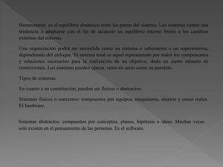 Homeostasia: es el equilibrio dinámico entre las partes del sistema. Los sistemas tienen una
tendencia a adaptarse con el fin de alcanzar un equilibrio interno frente a los cambios
externos del entorno.
Una organización podrá ser entendida como un sistema o subsistema o un supersistema,
dependiendo del enfoque. El sistema total es aquel representado por todos los componentes
y relaciones necesarios para la realización de un objetivo, dado un cierto número de
restricciones. Los sistemas pueden operar, tanto en serio como en paralelo.
Tipos de sistemas
En cuanto a su constitución, pueden ser físicos o abstractos:
Sistemas físicos o concretos: compuestos por equipos, maquinaria, objetos y cosas reales.
El hardware.
Sistemas abstractos: compuestos por conceptos, planes, hipótesis e ideas. Muchas veces
solo existen en el pensamiento de las personas. Es el software.
 
