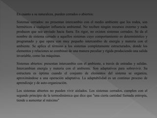 En cuanto a su naturaleza, pueden cerrados o abiertos:
Sistemas cerrados: no presentan intercambio con el medio ambiente que los rodea, son
herméticos a cualquier influencia ambiental. No reciben ningún recursos externo y nada
producen que sea enviado hacia fuera. En rigor, no existen sistemas cerrados. Se da el
nombre de sistema cerrado a aquellos sistemas cuyo comportamiento es determinístico y
programado y que opera con muy pequeño intercambio de energía y materia con el
ambiente. Se aplica el término a los sistemas completamente estructurados, donde los
elementos y relaciones se combinan de una manera peculiar y rígida produciendo una salida
invariable, como las máquinas.
Sistemas abiertos: presentan intercambio con el ambiente, a través de entradas y salidas.
Intercambian energía y materia con el ambiente. Son adaptativos para sobrevivir. Su
estructura es óptima cuando el conjunto de elementos del sistema se organiza,
aproximándose a una operación adaptativa. La adaptabilidad es un continuo proceso de
aprendizaje y de auto-organización.
Los sistemas abiertos no pueden vivir aislados. Los sistemas cerrados, cumplen con el
segundo principio de la termodinámica que dice que "una cierta cantidad llamada entropía,
tiende a aumentar al máximo"
 