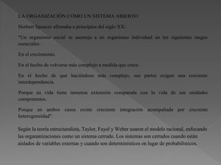 LA ORGANIZACIÓN COMO UN SISTEMA ABIERTO
Herbert Spencer afirmaba a principios del siglo XX:
"Un organismo social se asemeja a un organismo individual en los siguientes rasgos
esenciales:
En el crecimiento.
En el hecho de volverse más complejo a medida que crece.
En el hecho de que haciéndose más complejo, sus partes exigen una creciente
interdependencia.
Porque su vida tiene inmensa extensión comparada con la vida de sus unidades
componentes.
Porque en ambos casos existe creciente integración acompañada por creciente
heterogeneidad".
Según la teoría estructuralista, Taylor, Fayol y Weber usaron el modelo racional, enfocando
las organanizaciones como un sistema cerrado. Los sistemas son cerrados cuando están
aislados de variables externas y cuando son determinísticos en lugar de probabilísticos.
 